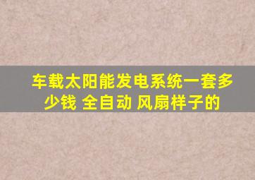 车载太阳能发电系统一套多少钱 全自动 风扇样子的